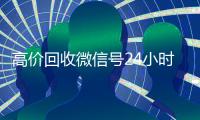 高价回收微信号24小时在线（回收微信号24小时交易平台）